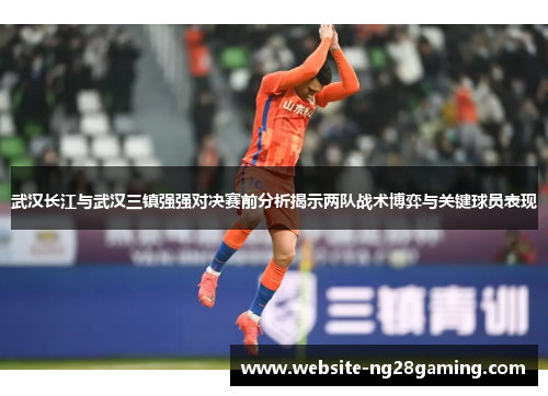 武汉长江与武汉三镇强强对决赛前分析揭示两队战术博弈与关键球员表现