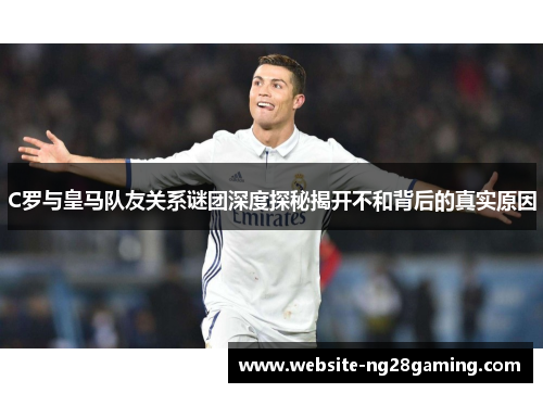 C罗与皇马队友关系谜团深度探秘揭开不和背后的真实原因