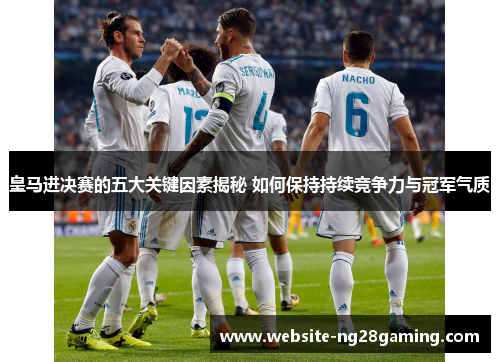 皇马进决赛的五大关键因素揭秘 如何保持持续竞争力与冠军气质