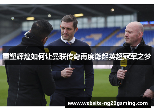 重塑辉煌如何让曼联传奇再度燃起英超冠军之梦