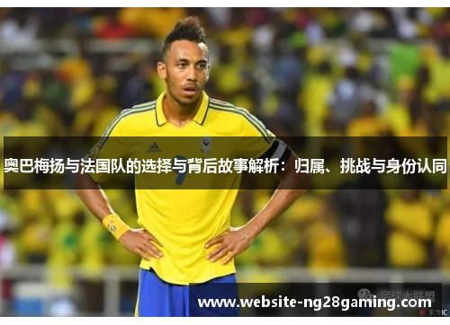 奥巴梅扬与法国队的选择与背后故事解析：归属、挑战与身份认同