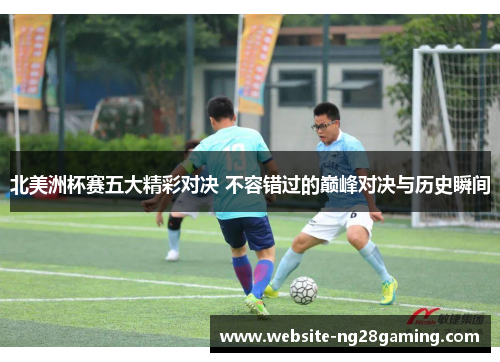 北美洲杯赛五大精彩对决 不容错过的巅峰对决与历史瞬间