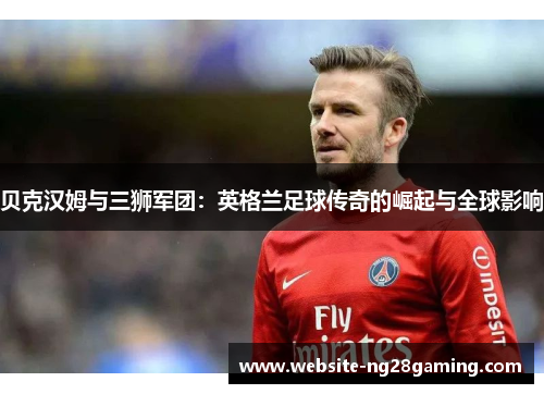 贝克汉姆与三狮军团：英格兰足球传奇的崛起与全球影响