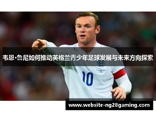 韦恩·鲁尼如何推动英格兰青少年足球发展与未来方向探索