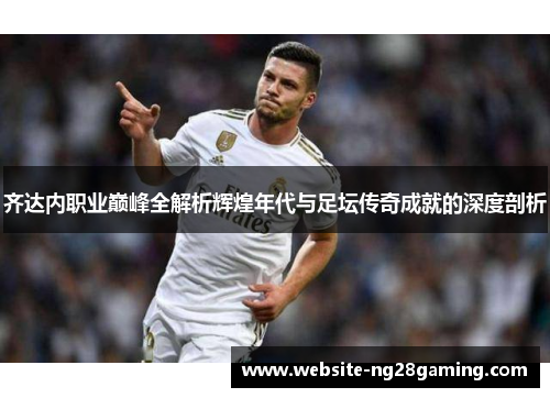 齐达内职业巅峰全解析辉煌年代与足坛传奇成就的深度剖析
