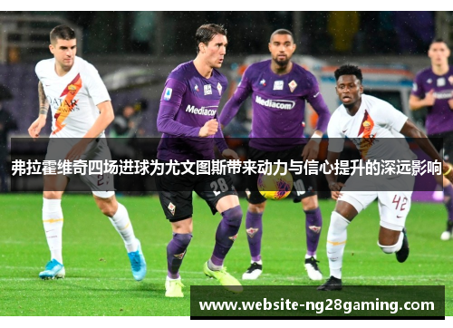 弗拉霍维奇四场进球为尤文图斯带来动力与信心提升的深远影响