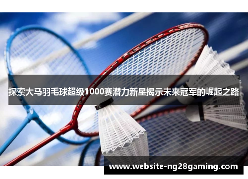 探索大马羽毛球超级1000赛潜力新星揭示未来冠军的崛起之路