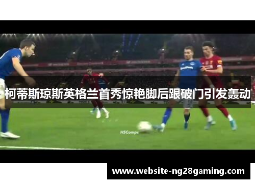 柯蒂斯琼斯英格兰首秀惊艳脚后跟破门引发轰动