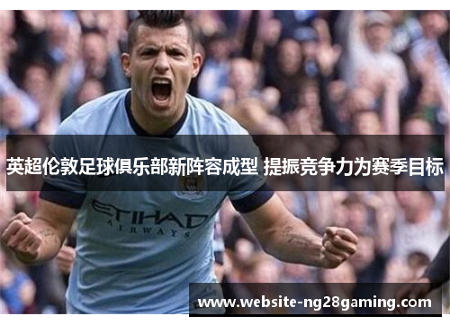 英超伦敦足球俱乐部新阵容成型 提振竞争力为赛季目标