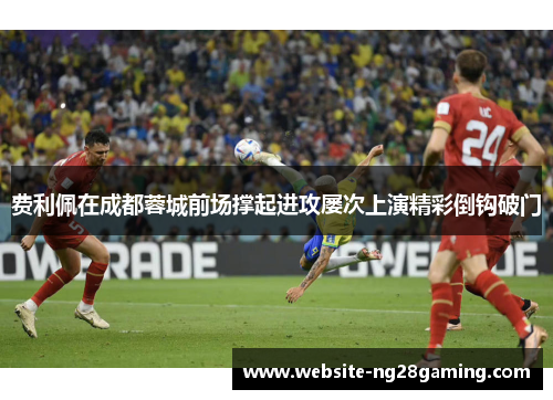 费利佩在成都蓉城前场撑起进攻屡次上演精彩倒钩破门