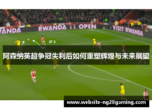 阿森纳英超争冠失利后如何重塑辉煌与未来展望