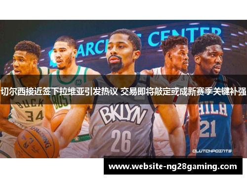 切尔西接近签下拉维亚引发热议 交易即将敲定或成新赛季关键补强